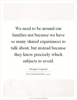 We need to be around our families not because we have so many shared experiences to talk about, but instead because they know precisely which subjects to avoid Picture Quote #1