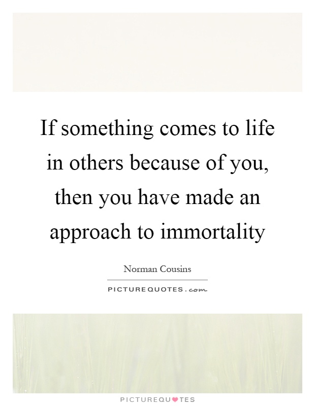 If something comes to life in others because of you, then you have made an approach to immortality Picture Quote #1