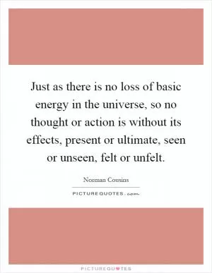 Just as there is no loss of basic energy in the universe, so no thought or action is without its effects, present or ultimate, seen or unseen, felt or unfelt Picture Quote #1