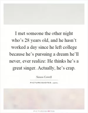 I met someone the other night who’s 28 years old, and he hasn’t worked a day since he left college because he’s pursuing a dream he’ll never, ever realize: He thinks he’s a great singer. Actually, he’s crap Picture Quote #1