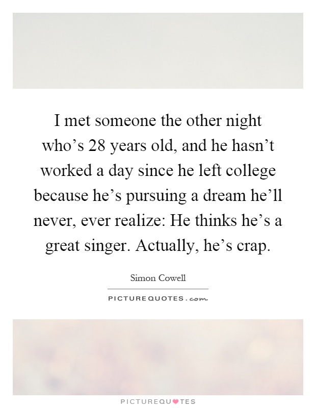 I met someone the other night who's 28 years old, and he hasn't worked a day since he left college because he's pursuing a dream he'll never, ever realize: He thinks he's a great singer. Actually, he's crap Picture Quote #1