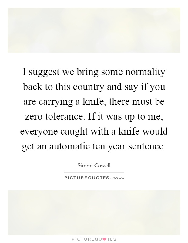 I suggest we bring some normality back to this country and say if you are carrying a knife, there must be zero tolerance. If it was up to me, everyone caught with a knife would get an automatic ten year sentence Picture Quote #1
