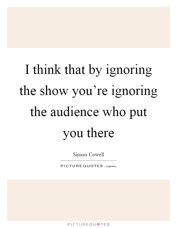 I think that by ignoring the show you're ignoring the audience who put you there Picture Quote #1