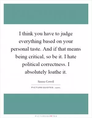 I think you have to judge everything based on your personal taste. And if that means being critical, so be it. I hate political correctness. I absolutely loathe it Picture Quote #1