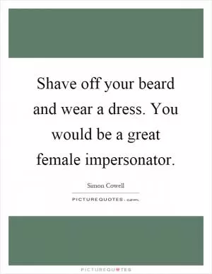Shave off your beard and wear a dress. You would be a great female impersonator Picture Quote #1