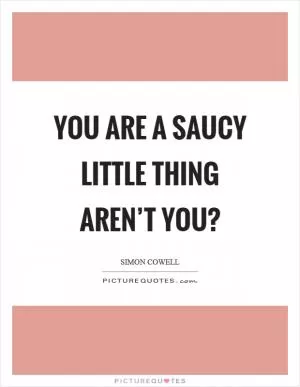 You are a saucy little thing aren’t you? Picture Quote #1
