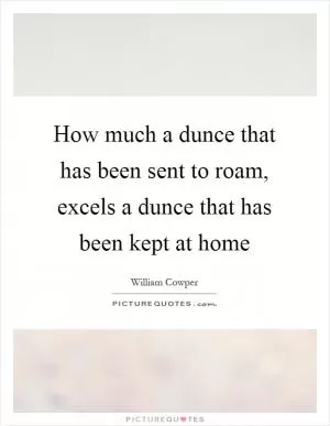 How much a dunce that has been sent to roam, excels a dunce that has been kept at home Picture Quote #1