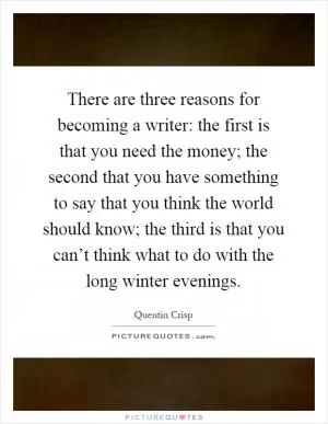 There are three reasons for becoming a writer: the first is that you need the money; the second that you have something to say that you think the world should know; the third is that you can’t think what to do with the long winter evenings Picture Quote #1