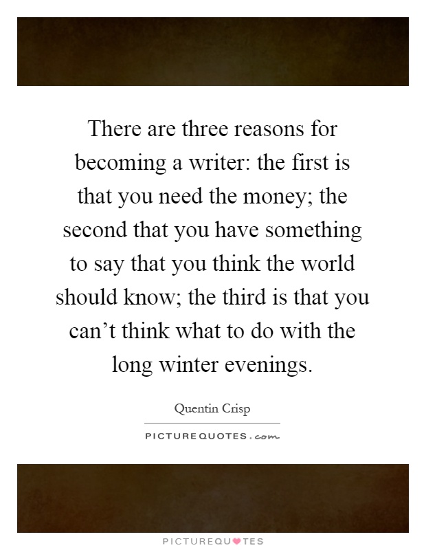 There are three reasons for becoming a writer: the first is that you need the money; the second that you have something to say that you think the world should know; the third is that you can't think what to do with the long winter evenings Picture Quote #1