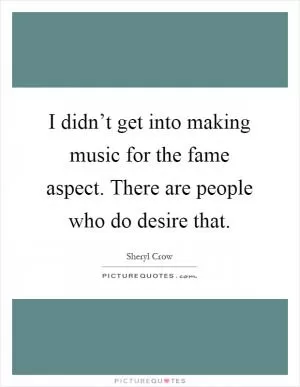 I didn’t get into making music for the fame aspect. There are people who do desire that Picture Quote #1