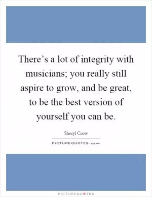 There’s a lot of integrity with musicians; you really still aspire to grow, and be great, to be the best version of yourself you can be Picture Quote #1
