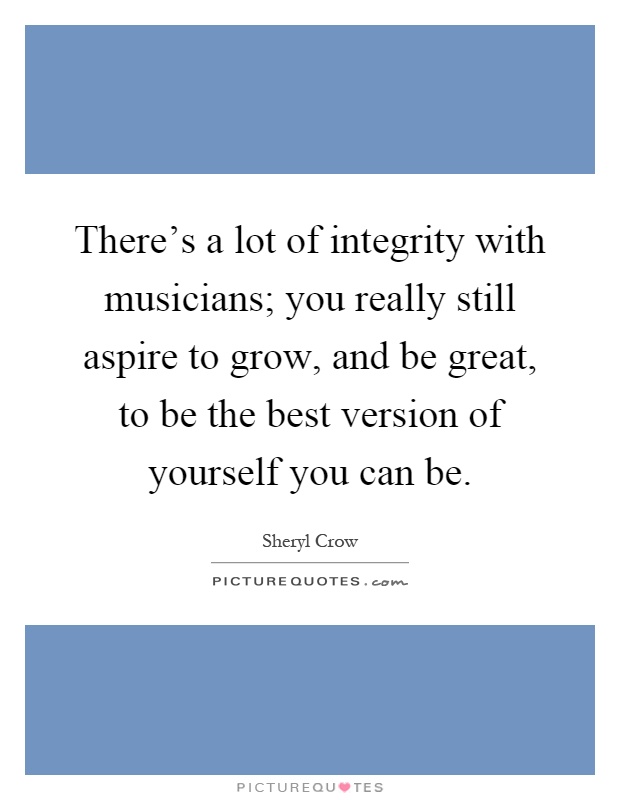 There's a lot of integrity with musicians; you really still aspire to grow, and be great, to be the best version of yourself you can be Picture Quote #1