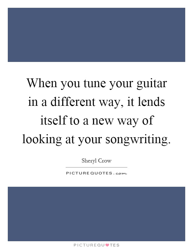 When you tune your guitar in a different way, it lends itself to a new way of looking at your songwriting Picture Quote #1