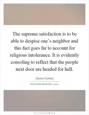 The supreme satisfaction is to be able to despise one’s neighbor and this fact goes far to account for religious intolerance. It is evidently consoling to reflect that the people next door are headed for hell Picture Quote #1
