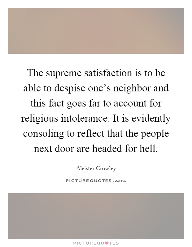 The supreme satisfaction is to be able to despise one's neighbor and this fact goes far to account for religious intolerance. It is evidently consoling to reflect that the people next door are headed for hell Picture Quote #1