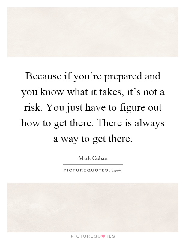 Because if you're prepared and you know what it takes, it's not a risk. You just have to figure out how to get there. There is always a way to get there Picture Quote #1