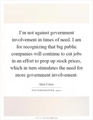 I’m not against government involvement in times of need. I am for recognizing that big public companies will continue to cut jobs in an effort to prop up stock prices, which in turn stimulates the need for more government involvement Picture Quote #1
