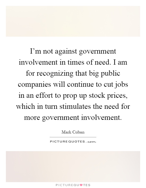 I'm not against government involvement in times of need. I am for recognizing that big public companies will continue to cut jobs in an effort to prop up stock prices, which in turn stimulates the need for more government involvement Picture Quote #1