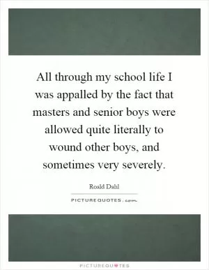 All through my school life I was appalled by the fact that masters and senior boys were allowed quite literally to wound other boys, and sometimes very severely Picture Quote #1