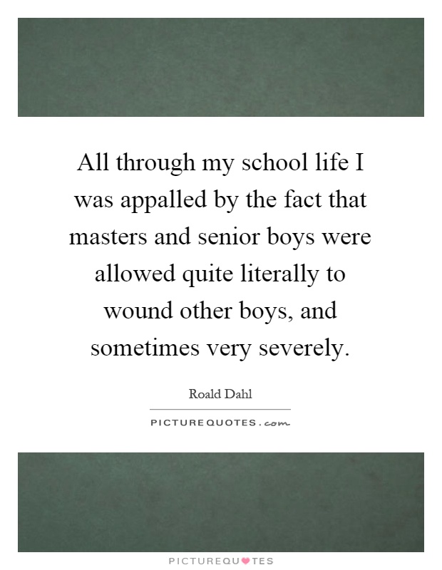 All through my school life I was appalled by the fact that masters and senior boys were allowed quite literally to wound other boys, and sometimes very severely Picture Quote #1