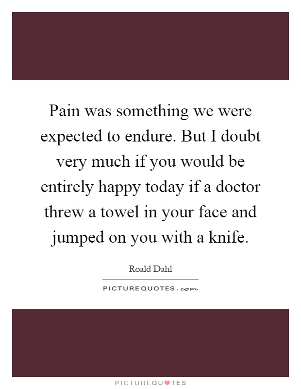 Pain was something we were expected to endure. But I doubt very much if you would be entirely happy today if a doctor threw a towel in your face and jumped on you with a knife Picture Quote #1