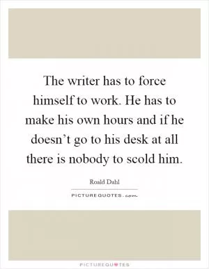 The writer has to force himself to work. He has to make his own hours and if he doesn’t go to his desk at all there is nobody to scold him Picture Quote #1