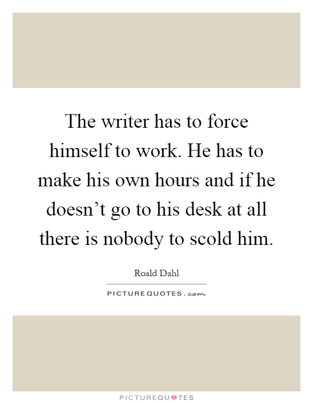 The writer has to force himself to work. He has to make his own hours and if he doesn't go to his desk at all there is nobody to scold him Picture Quote #1