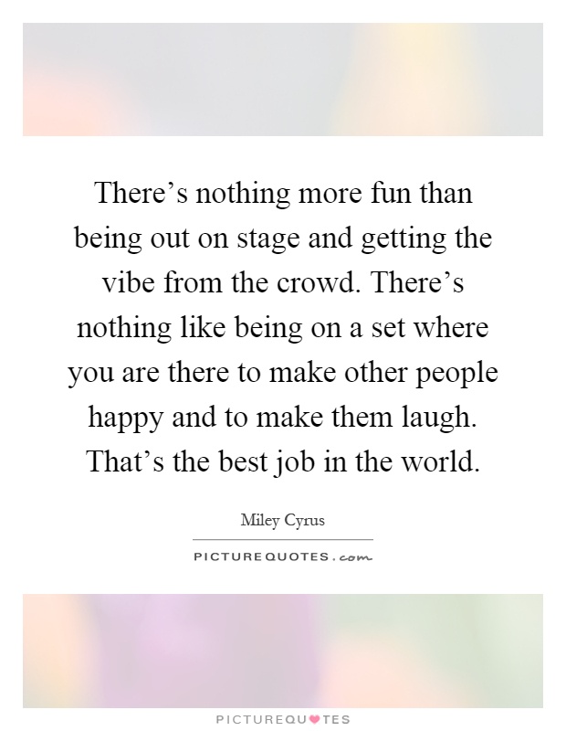 There's nothing more fun than being out on stage and getting the vibe from the crowd. There's nothing like being on a set where you are there to make other people happy and to make them laugh. That's the best job in the world Picture Quote #1