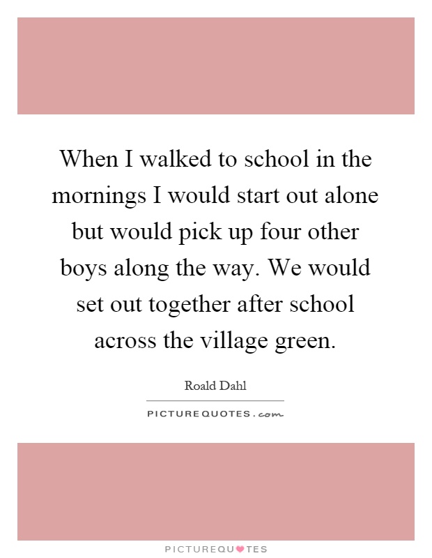 When I walked to school in the mornings I would start out alone but would pick up four other boys along the way. We would set out together after school across the village green Picture Quote #1
