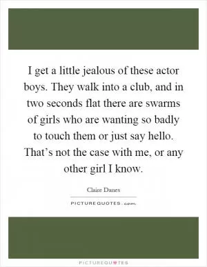 I get a little jealous of these actor boys. They walk into a club, and in two seconds flat there are swarms of girls who are wanting so badly to touch them or just say hello. That’s not the case with me, or any other girl I know Picture Quote #1