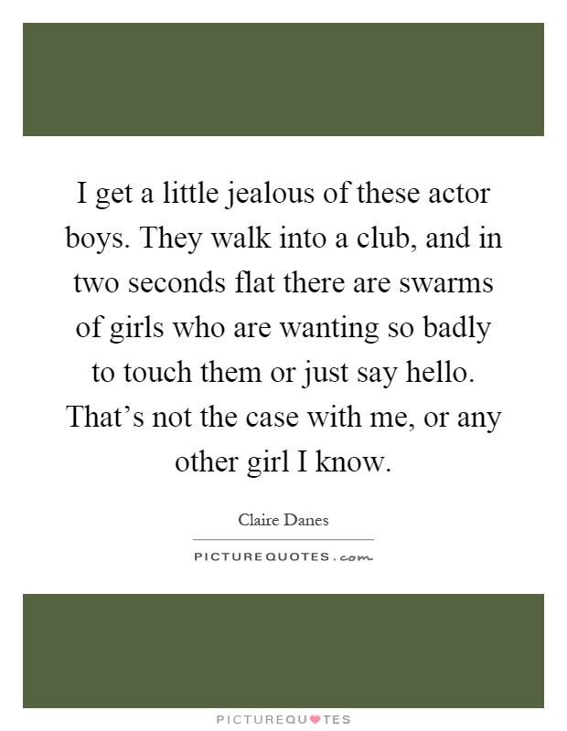 I get a little jealous of these actor boys. They walk into a club, and in two seconds flat there are swarms of girls who are wanting so badly to touch them or just say hello. That's not the case with me, or any other girl I know Picture Quote #1