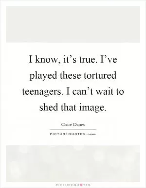 I know, it’s true. I’ve played these tortured teenagers. I can’t wait to shed that image Picture Quote #1