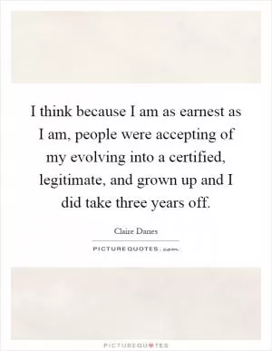 I think because I am as earnest as I am, people were accepting of my evolving into a certified, legitimate, and grown up and I did take three years off Picture Quote #1