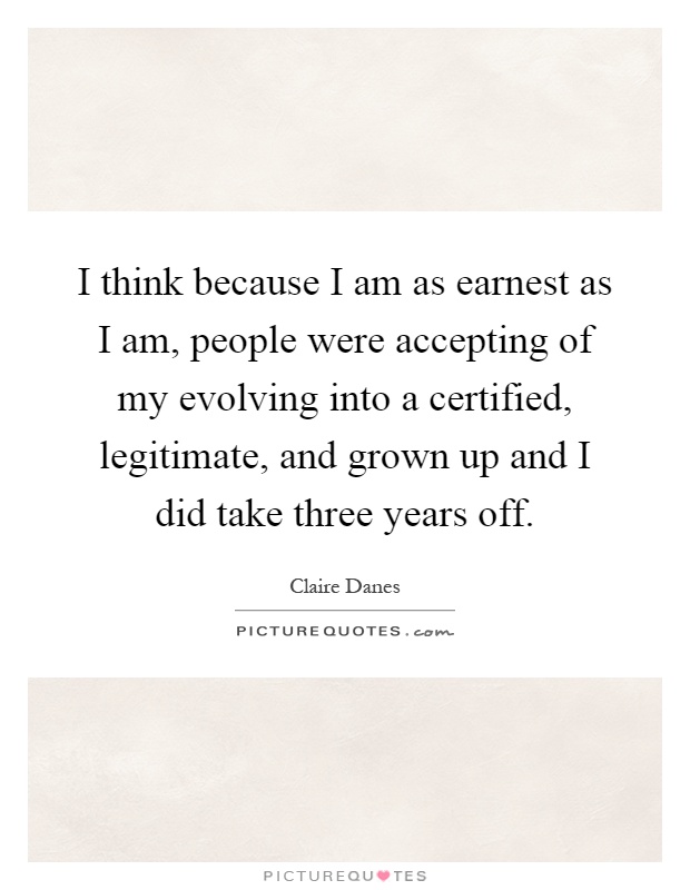 I think because I am as earnest as I am, people were accepting of my evolving into a certified, legitimate, and grown up and I did take three years off Picture Quote #1