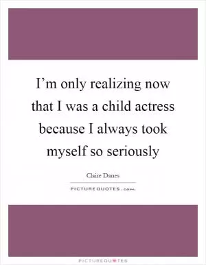 I’m only realizing now that I was a child actress because I always took myself so seriously Picture Quote #1