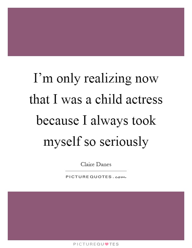 I'm only realizing now that I was a child actress because I always took myself so seriously Picture Quote #1