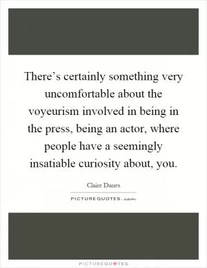 There’s certainly something very uncomfortable about the voyeurism involved in being in the press, being an actor, where people have a seemingly insatiable curiosity about, you Picture Quote #1