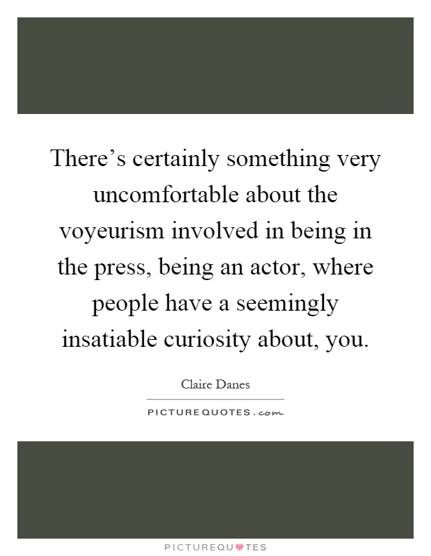 There's certainly something very uncomfortable about the voyeurism involved in being in the press, being an actor, where people have a seemingly insatiable curiosity about, you Picture Quote #1