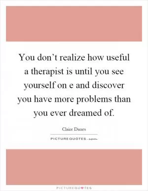 You don’t realize how useful a therapist is until you see yourself on e and discover you have more problems than you ever dreamed of Picture Quote #1