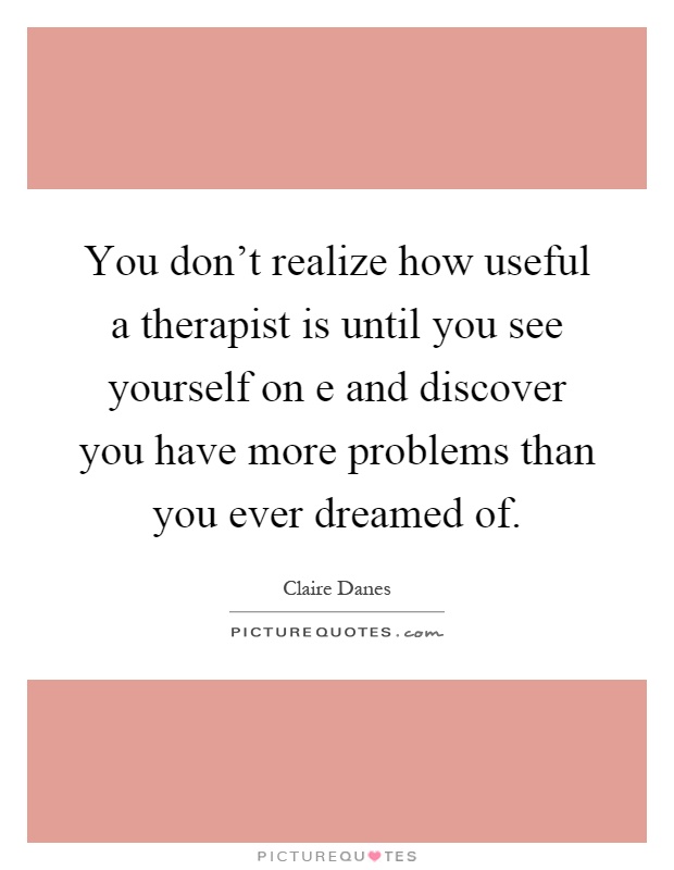 You don't realize how useful a therapist is until you see yourself on e and discover you have more problems than you ever dreamed of Picture Quote #1