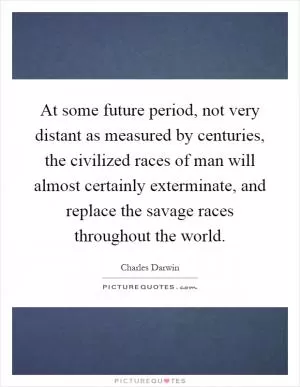 At some future period, not very distant as measured by centuries, the civilized races of man will almost certainly exterminate, and replace the savage races throughout the world Picture Quote #1