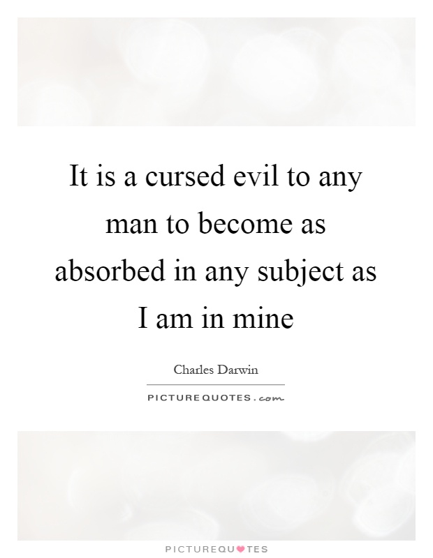 It is a cursed evil to any man to become as absorbed in any subject as I am in mine Picture Quote #1