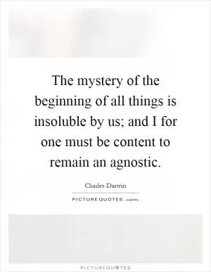 The mystery of the beginning of all things is insoluble by us; and I for one must be content to remain an agnostic Picture Quote #1