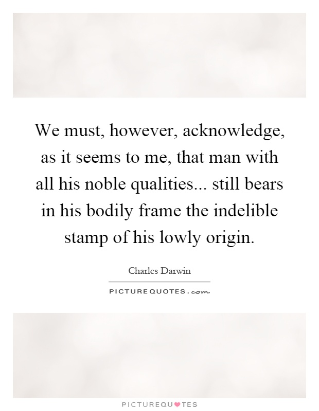 We must, however, acknowledge, as it seems to me, that man with all his noble qualities... still bears in his bodily frame the indelible stamp of his lowly origin Picture Quote #1
