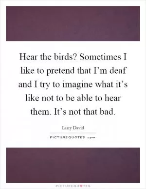 Hear the birds? Sometimes I like to pretend that I’m deaf and I try to imagine what it’s like not to be able to hear them. It’s not that bad Picture Quote #1
