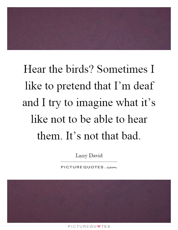 Hear the birds? Sometimes I like to pretend that I'm deaf and I try to imagine what it's like not to be able to hear them. It's not that bad Picture Quote #1