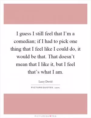 I guess I still feel that I’m a comedian; if I had to pick one thing that I feel like I could do, it would be that. That doesn’t mean that I like it, but I feel that’s what I am Picture Quote #1