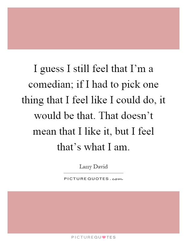 I guess I still feel that I'm a comedian; if I had to pick one thing that I feel like I could do, it would be that. That doesn't mean that I like it, but I feel that's what I am Picture Quote #1