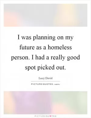 I was planning on my future as a homeless person. I had a really good spot picked out Picture Quote #1