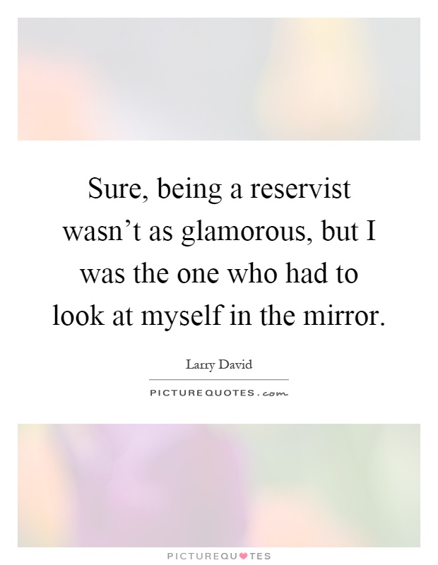 Sure, being a reservist wasn't as glamorous, but I was the one who had to look at myself in the mirror Picture Quote #1